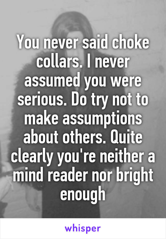 You never said choke collars. I never assumed you were serious. Do try not to make assumptions about others. Quite clearly you're neither a mind reader nor bright enough