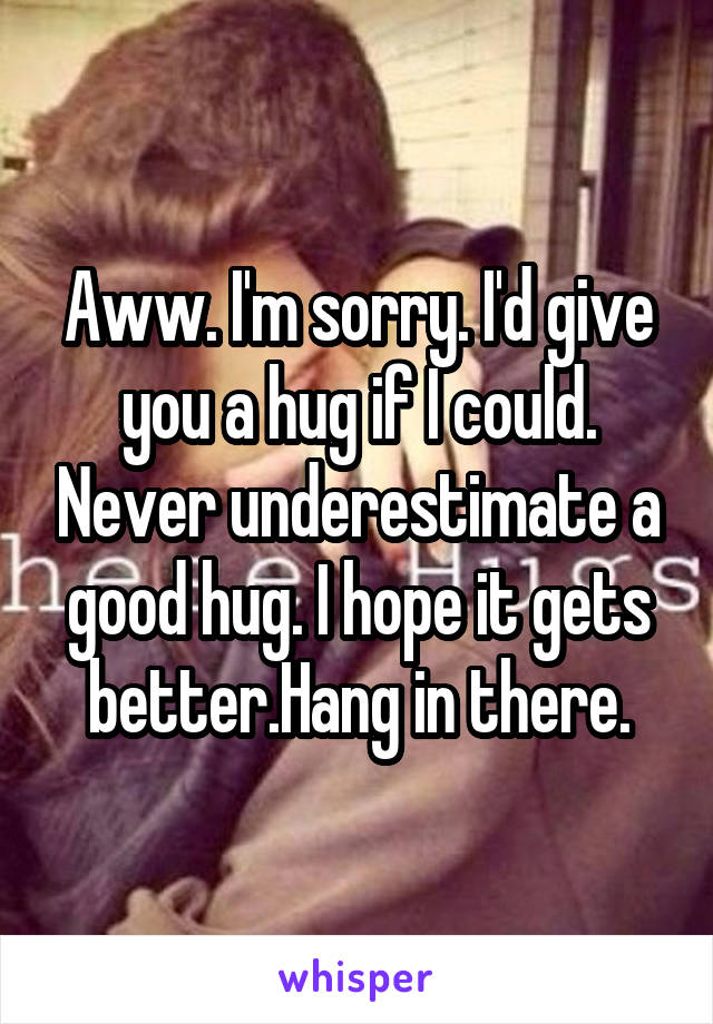 Aww. I'm sorry. I'd give you a hug if I could. Never underestimate a good hug. I hope it gets better.Hang in there.