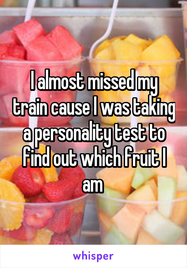 I almost missed my train cause I was taking a personality test to find out which fruit I am 