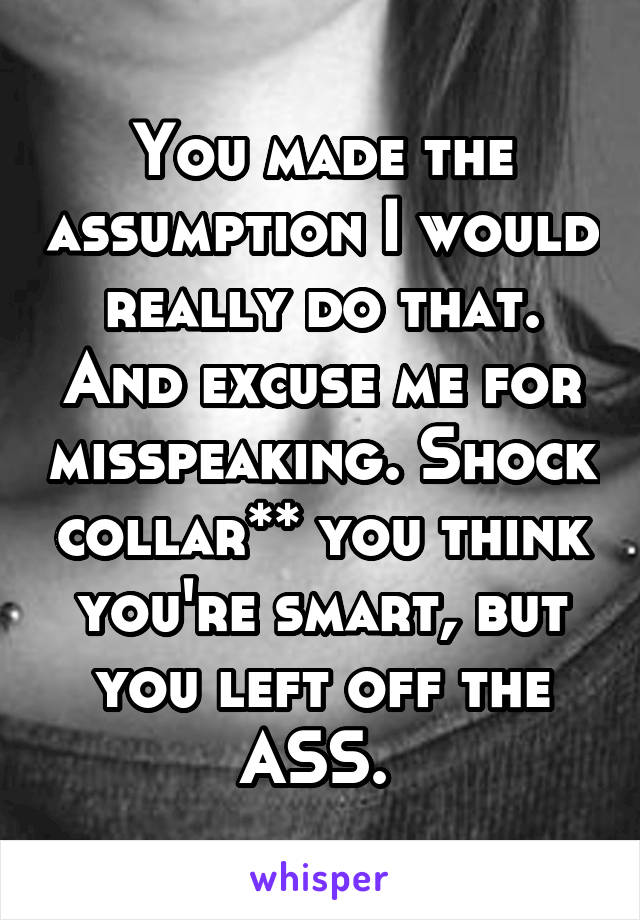 You made the assumption I would really do that. And excuse me for misspeaking. Shock collar** you think you're smart, but you left off the ASS. 