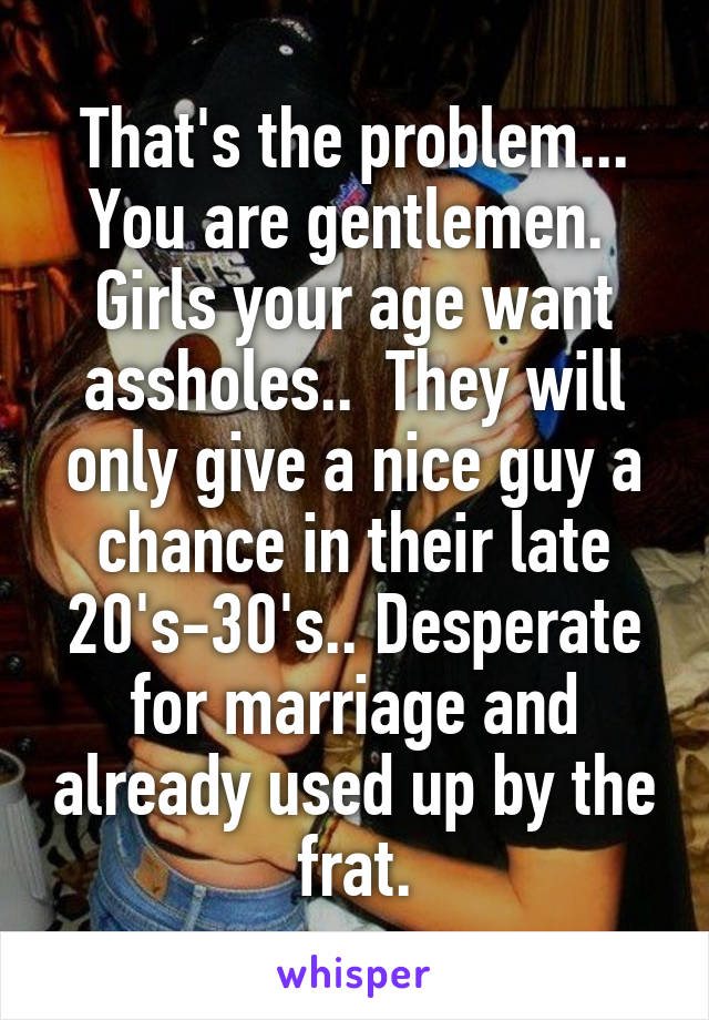 That's the problem... You are gentlemen.  Girls your age want assholes..  They will only give a nice guy a chance in their late 20's-30's.. Desperate for marriage and already used up by the frat.