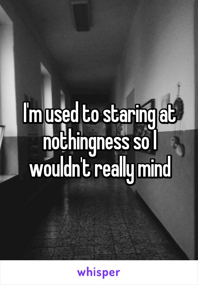 I'm used to staring at nothingness so I wouldn't really mind