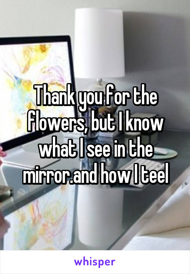 Thank you for the flowers, but I know what I see in the mirror.and how I teel