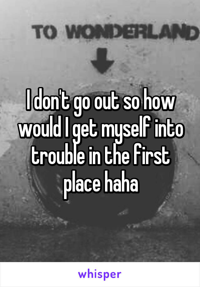 I don't go out so how would I get myself into trouble in the first place haha