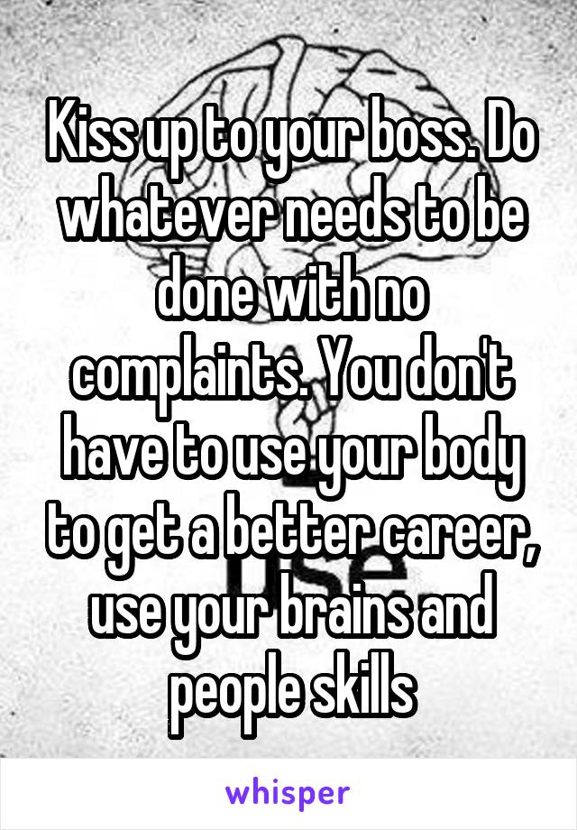 Kiss up to your boss. Do whatever needs to be done with no complaints. You don't have to use your body to get a better career, use your brains and people skills