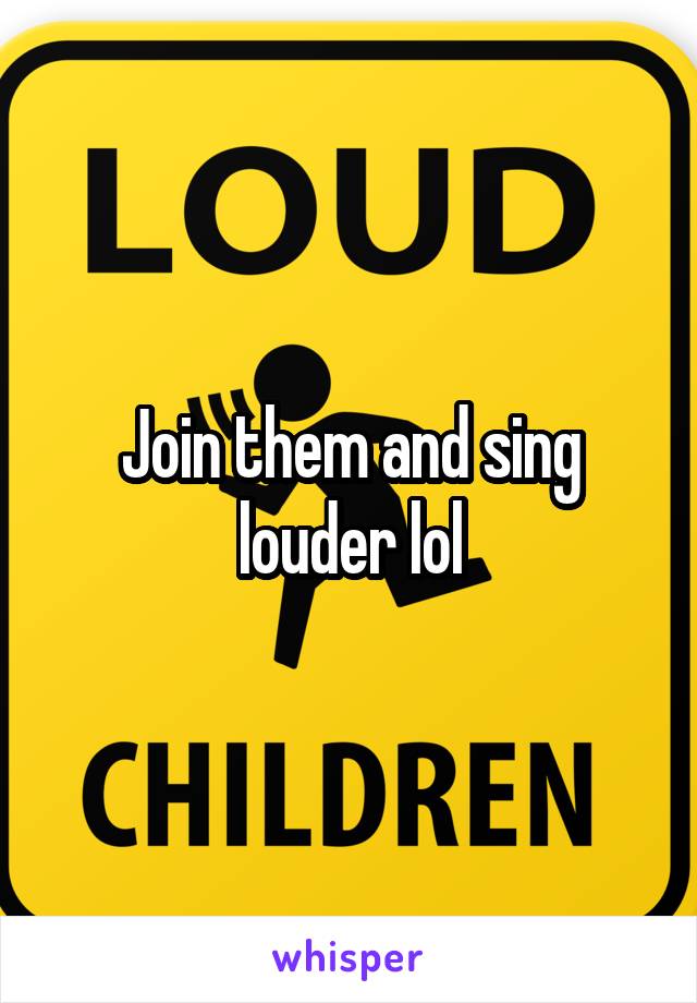 Join them and sing louder lol