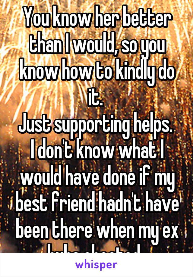 You know her better than I would, so you know how to kindly do it. 
Just supporting helps. 
I don't know what I would have done if my best friend hadn't have been there when my ex hubs cheated. 