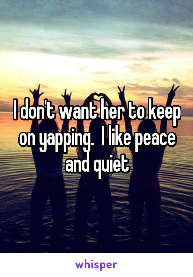 I don't want her to keep on yapping.  I like peace and quiet