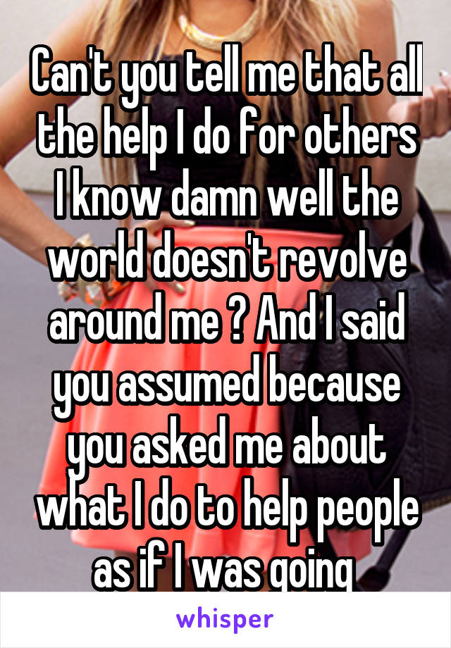 Can't you tell me that all the help I do for others I know damn well the world doesn't revolve around me ? And I said you assumed because you asked me about what I do to help people as if I was going 