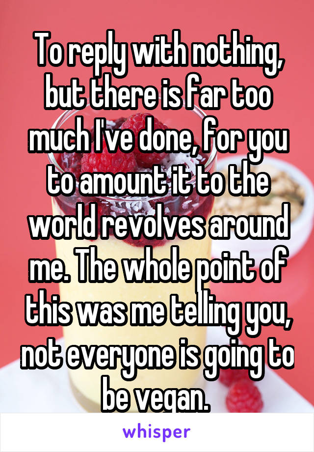 To reply with nothing, but there is far too much I've done, for you to amount it to the world revolves around me. The whole point of this was me telling you, not everyone is going to be vegan. 