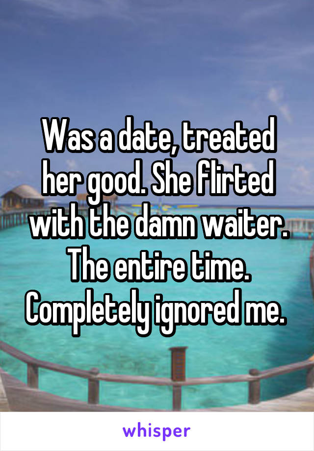 Was a date, treated her good. She flirted with the damn waiter. The entire time. Completely ignored me. 