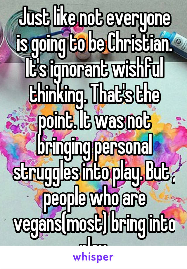 Just like not everyone is going to be Christian. It's ignorant wishful thinking. That's the point. It was not bringing personal struggles into play. But , people who are vegans(most) bring into play 