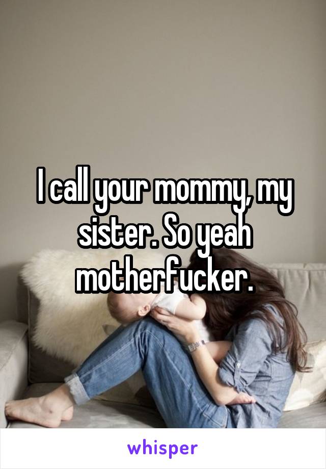 I call your mommy, my sister. So yeah motherfucker.