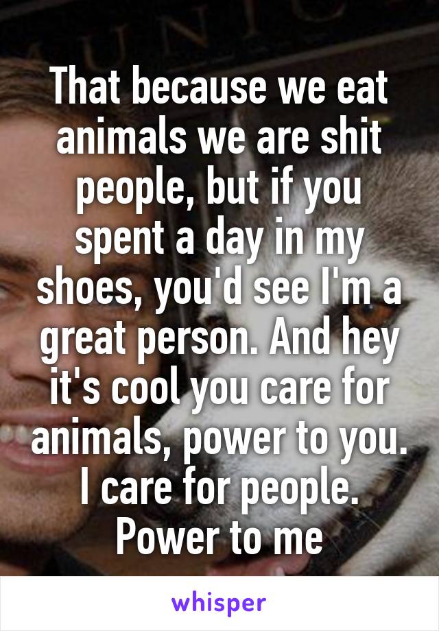 That because we eat animals we are shit people, but if you spent a day in my shoes, you'd see I'm a great person. And hey it's cool you care for animals, power to you. I care for people. Power to me