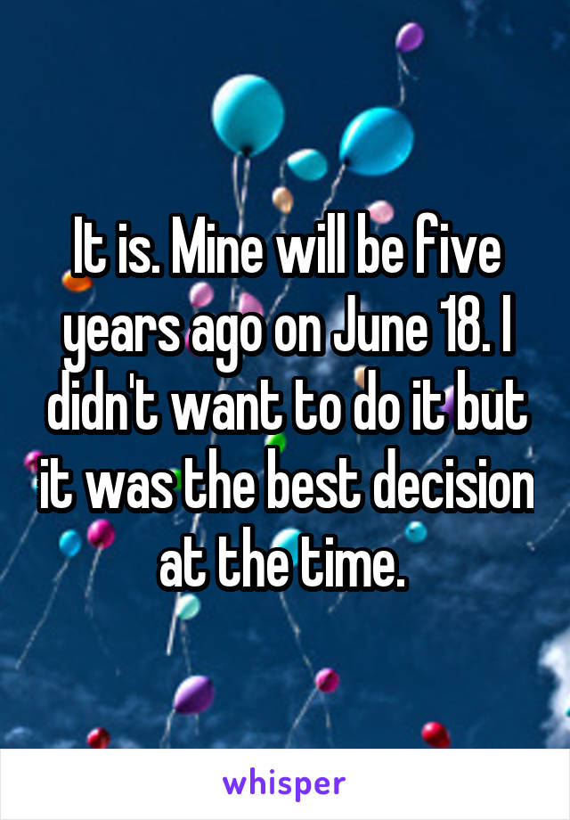 It is. Mine will be five years ago on June 18. I didn't want to do it but it was the best decision at the time. 