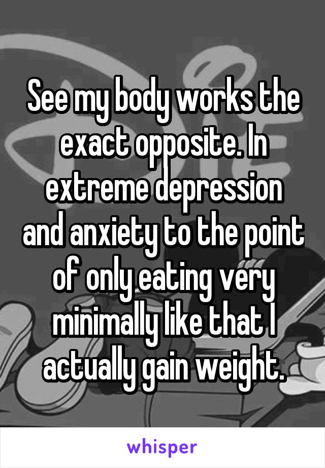 See my body works the exact opposite. In extreme depression and anxiety to the point of only eating very minimally like that I actually gain weight.