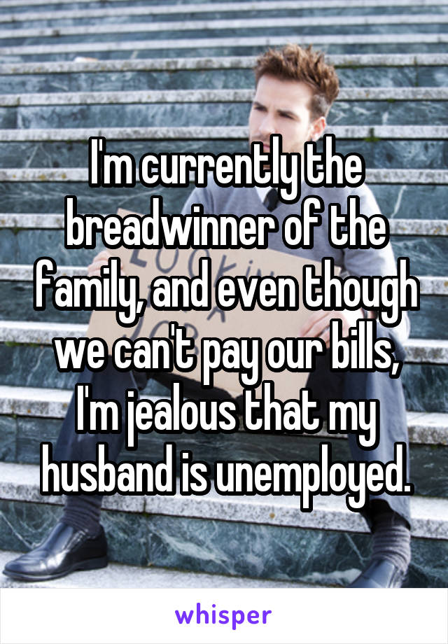 I'm currently the breadwinner of the family, and even though we can't pay our bills, I'm jealous that my husband is unemployed.