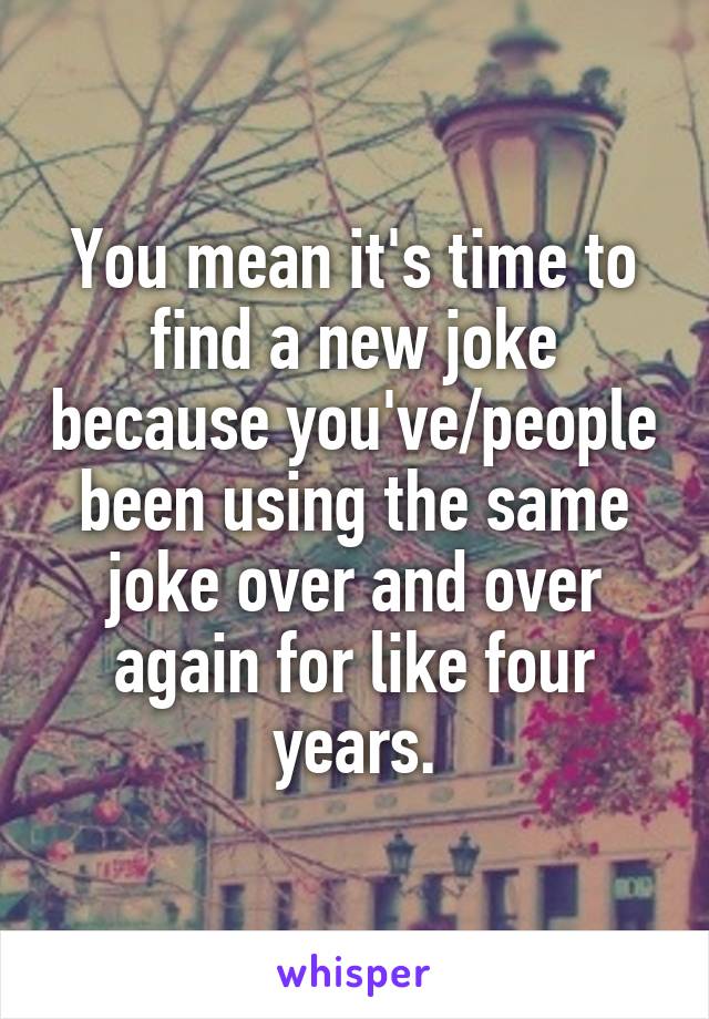 You mean it's time to find a new joke because you've/people been using the same joke over and over again for like four years.