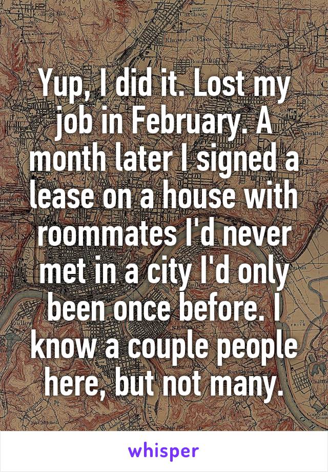 Yup, I did it. Lost my job in February. A month later I signed a lease on a house with roommates I'd never met in a city I'd only been once before. I know a couple people here, but not many.