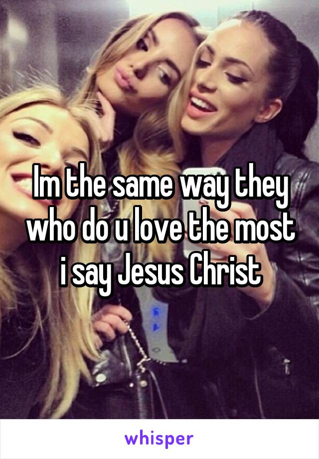 Im the same way they who do u love the most i say Jesus Christ