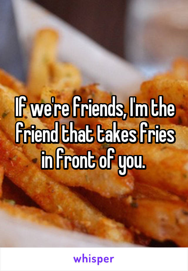 If we're friends, I'm the friend that takes fries in front of you. 