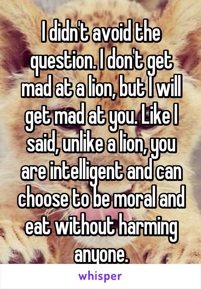 I didn't avoid the question. I don't get mad at a lion, but I will get mad at you. Like I said, unlike a lion, you are intelligent and can choose to be moral and eat without harming anyone.