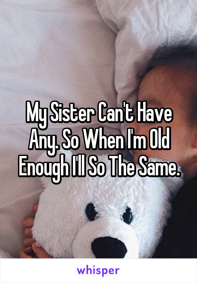 My Sister Can't Have Any. So When I'm Old Enough I'll So The Same.