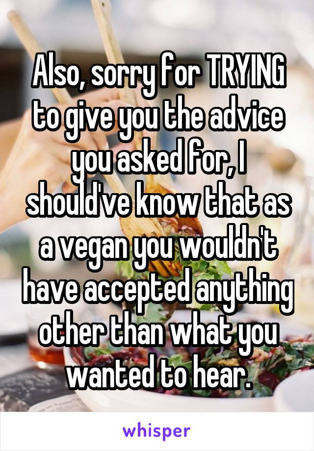 Also, sorry for TRYING to give you the advice you asked for, I should've know that as a vegan you wouldn't have accepted anything other than what you wanted to hear.