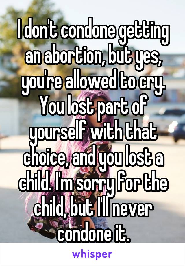 I don't condone getting an abortion, but yes, you're allowed to cry. You lost part of yourself with that choice, and you lost a child. I'm sorry for the child, but I'll never condone it.