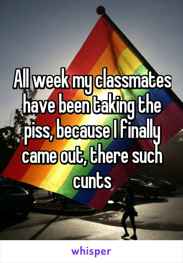 All week my classmates have been taking the piss, because I finally came out, there such cunts