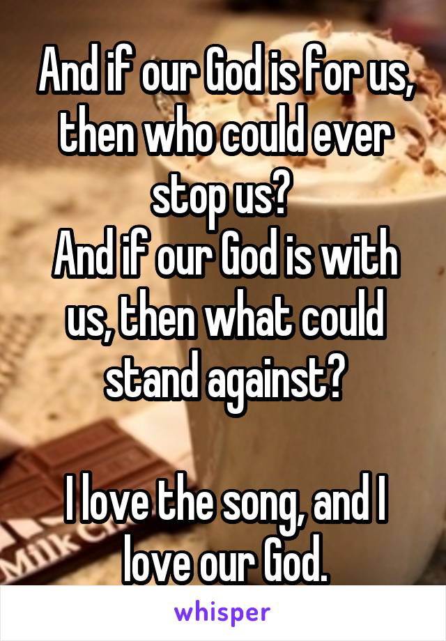 And if our God is for us, then who could ever stop us? 
And if our God is with us, then what could stand against?

I love the song, and I love our God.