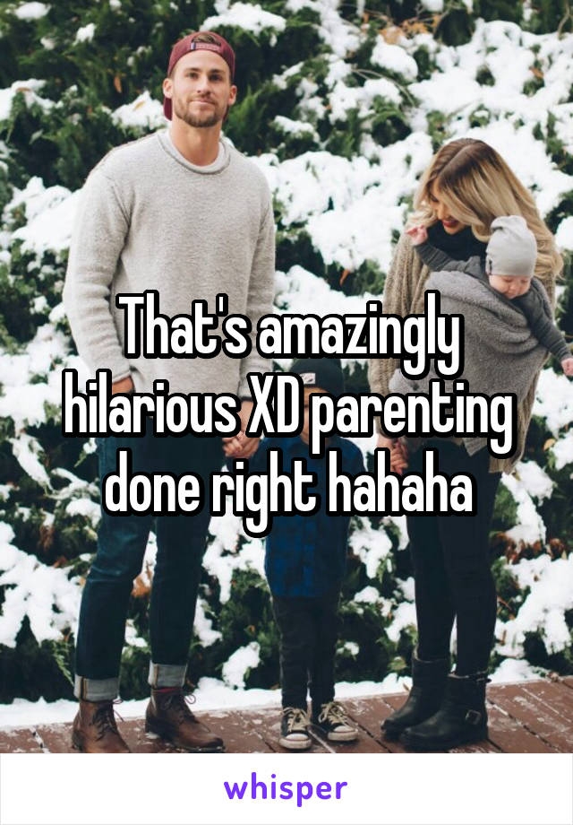 That's amazingly hilarious XD parenting done right hahaha