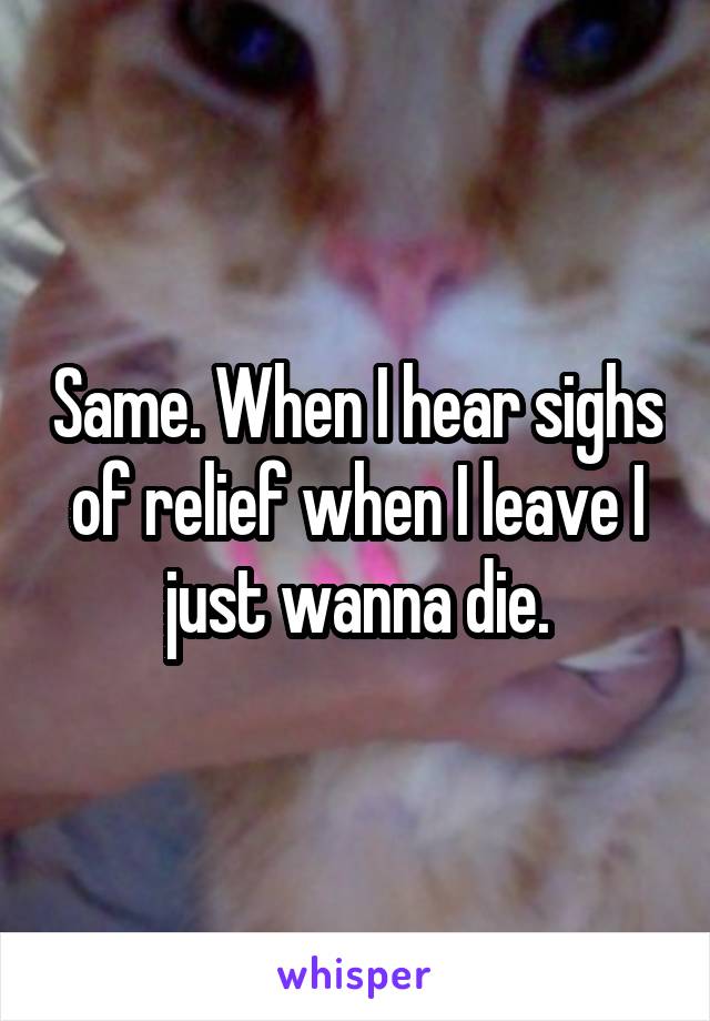 Same. When I hear sighs of relief when I leave I just wanna die.