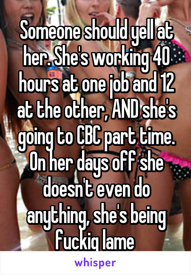 Someone should yell at her. She's working 40 hours at one job and 12 at the other, AND she's going to CBC part time. On her days off she doesn't even do anything, she's being fuckig lame 