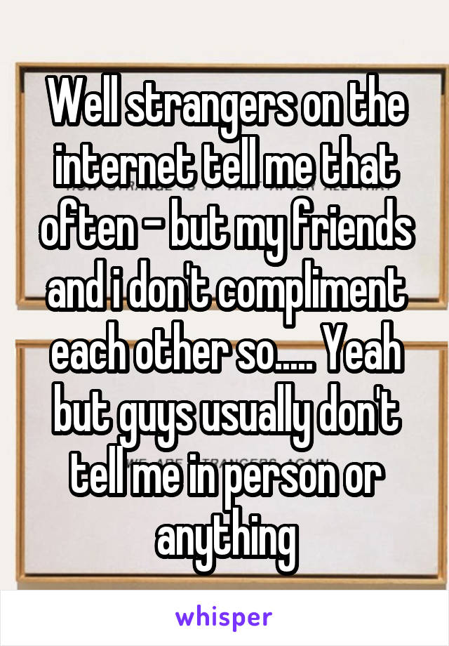 Well strangers on the internet tell me that often - but my friends and i don't compliment each other so..... Yeah but guys usually don't tell me in person or anything