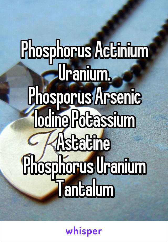 Phosphorus Actinium Uranium.
Phosporus Arsenic Iodine Potassium Astatine 
Phosphorus Uranium Tantalum