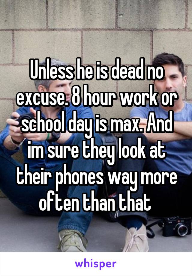 Unless he is dead no excuse. 8 hour work or school day is max. And im sure they look at their phones way more often than that 