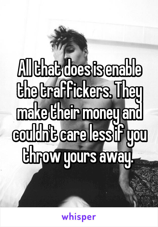 All that does is enable the traffickers. They make their money and couldn't care less if you throw yours away. 