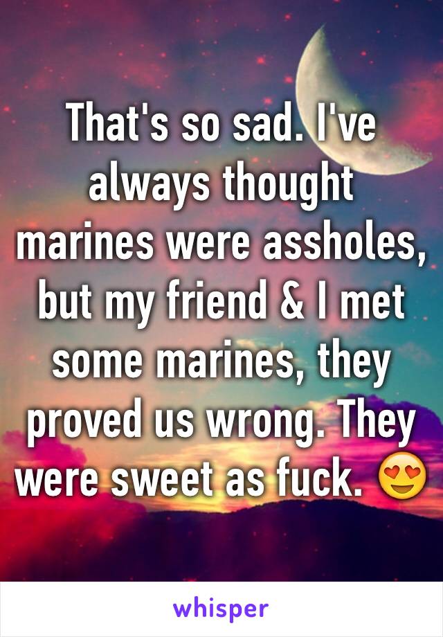 That's so sad. I've always thought marines were assholes, but my friend & I met some marines, they proved us wrong. They were sweet as fuck. 😍