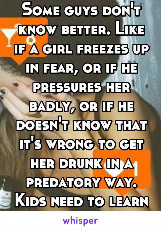 Some guys don't know better. Like if a girl freezes up in fear, or if he pressures her badly, or if he doesn't know that it's wrong to get her drunk in a predatory way. Kids need to learn consent. 