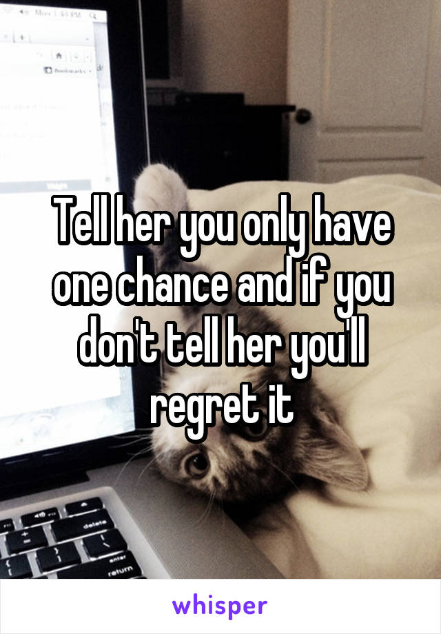 Tell her you only have one chance and if you don't tell her you'll regret it