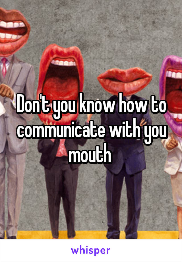 Don't you know how to communicate with you mouth 