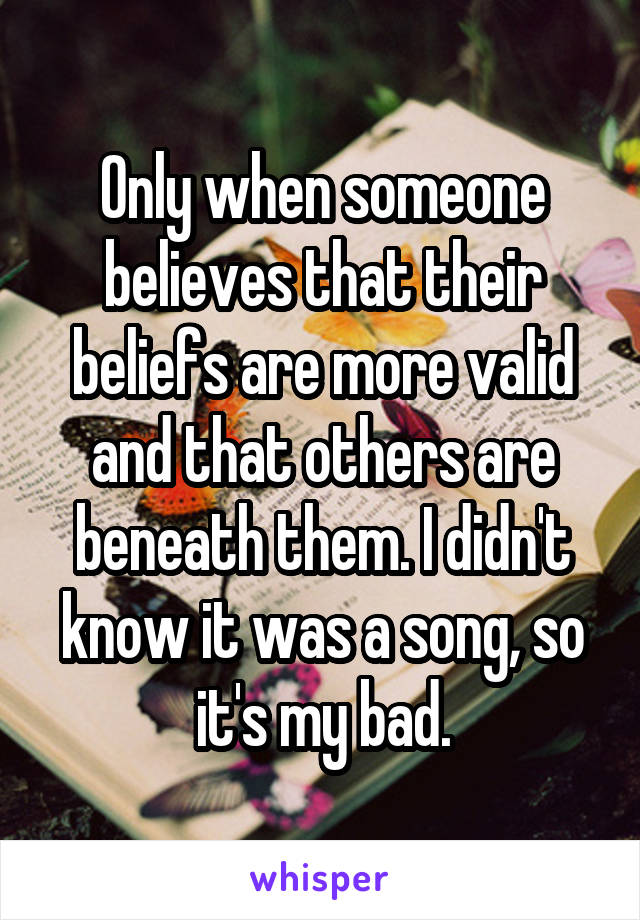 Only when someone believes that their beliefs are more valid and that others are beneath them. I didn't know it was a song, so it's my bad.