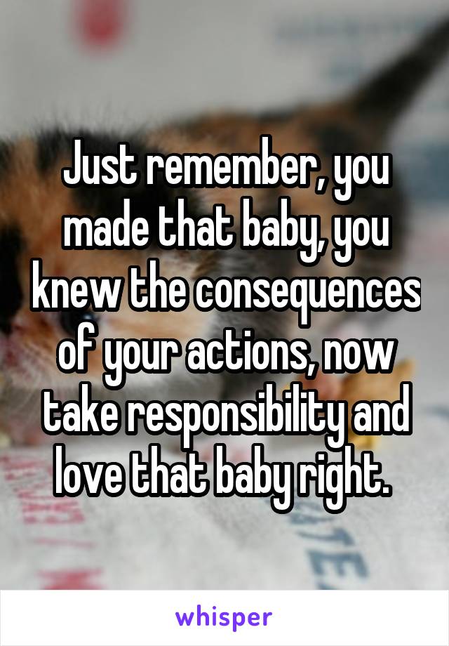 Just remember, you made that baby, you knew the consequences of your actions, now take responsibility and love that baby right. 