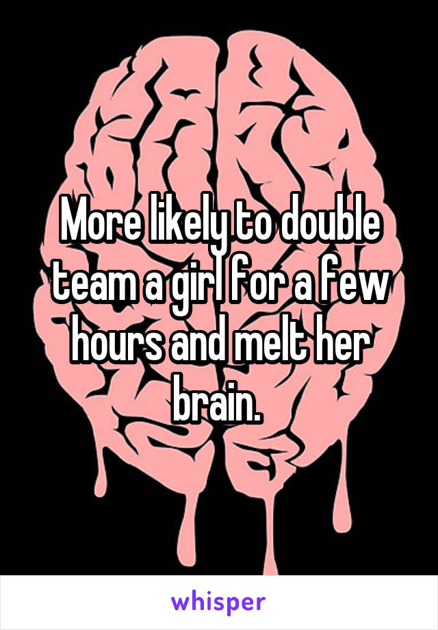 More likely to double team a girl for a few hours and melt her brain. 