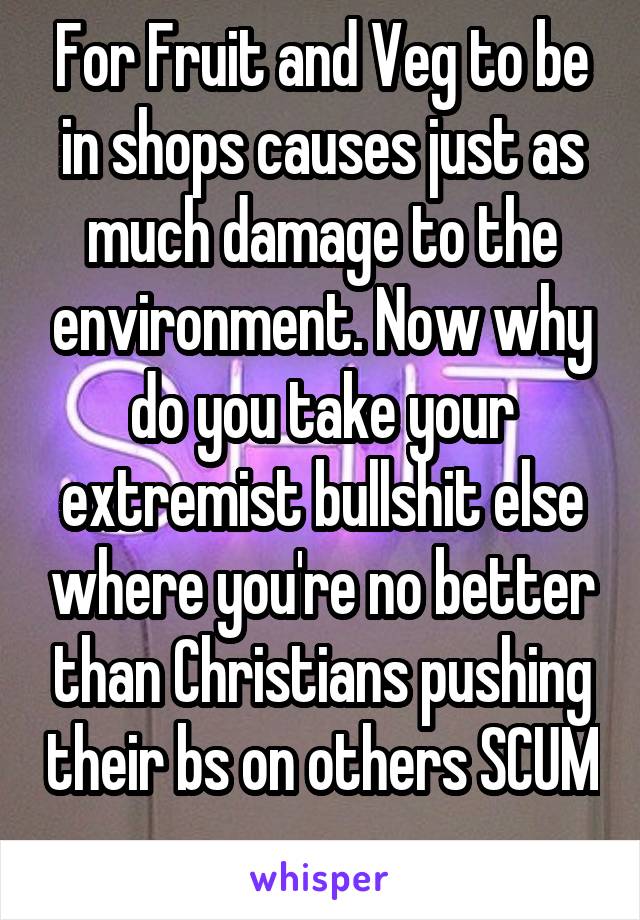 For Fruit and Veg to be in shops causes just as much damage to the environment. Now why do you take your extremist bullshit else where you're no better than Christians pushing their bs on others SCUM 