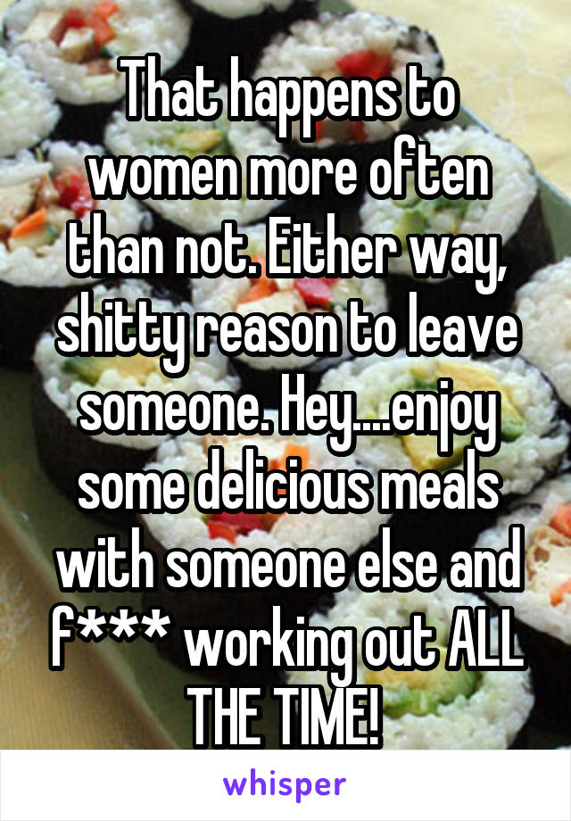 That happens to women more often than not. Either way, shitty reason to leave someone. Hey....enjoy some delicious meals with someone else and f*** working out ALL THE TIME! 