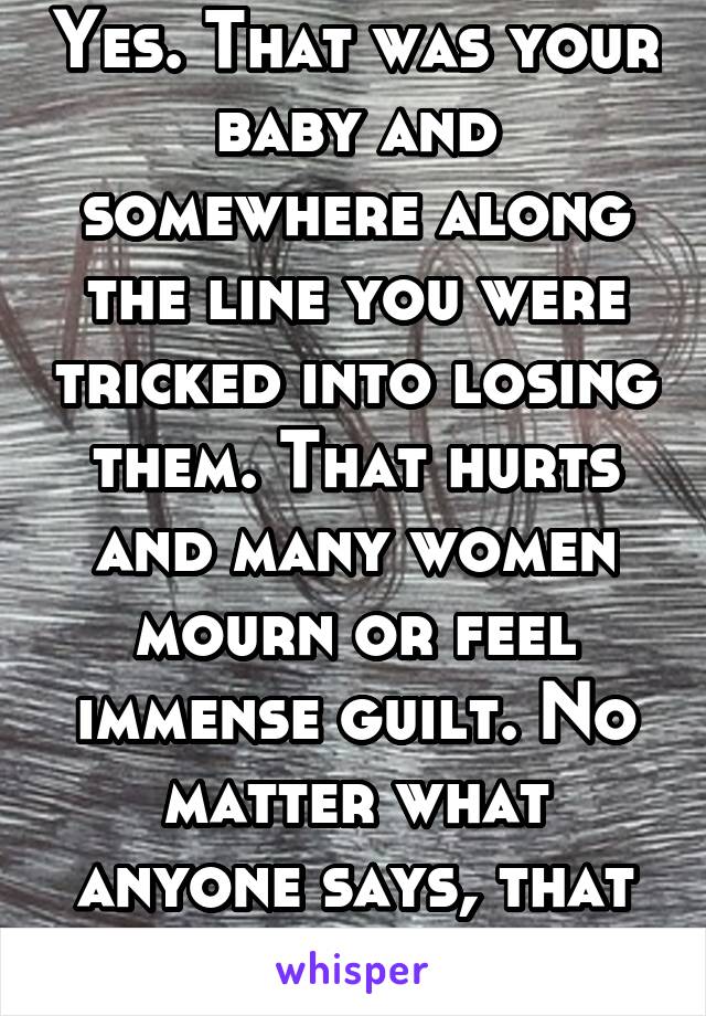 Yes. That was your baby and somewhere along the line you were tricked into losing them. That hurts and many women mourn or feel immense guilt. No matter what anyone says, that was your baby. 