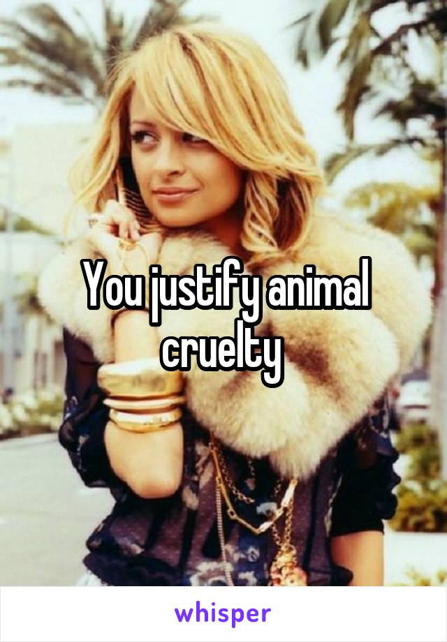 You justify animal cruelty 