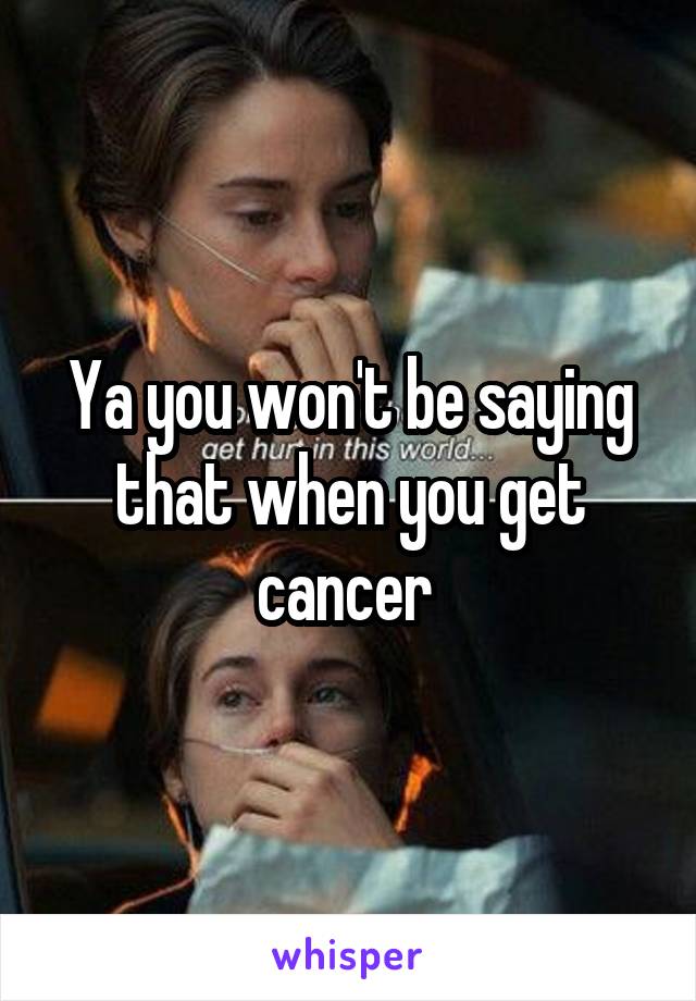 Ya you won't be saying that when you get cancer 